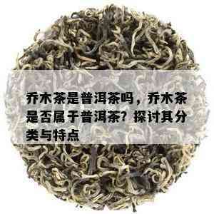 乔木茶是普洱茶吗，乔木茶是否属于普洱茶？探讨其分类与特点