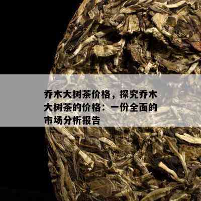 乔木大树茶价格，探究乔木大树茶的价格：一份全面的市场分析报告