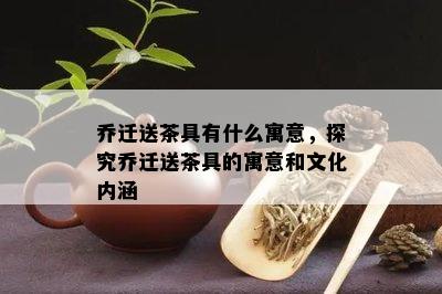 乔迁送茶具有什么寓意，探究乔迁送茶具的寓意和文化内涵