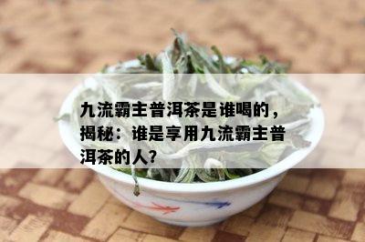 九流霸主普洱茶是谁喝的，揭秘：谁是享用九流霸主普洱茶的人？