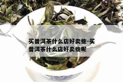 买普洱茶什么店好卖些-买普洱茶什么店好卖些呢