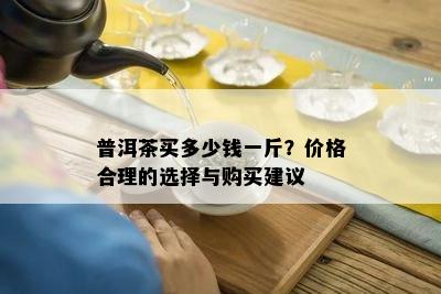 普洱茶买多少钱一斤？价格合理的选择与购买建议