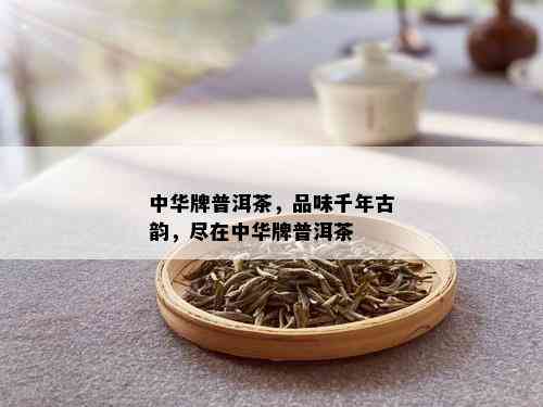 中华牌普洱茶，品味千年古韵，尽在中华牌普洱茶