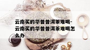 云南买的华普普洱茶难喝-云南买的华普普洱茶难喝怎么办