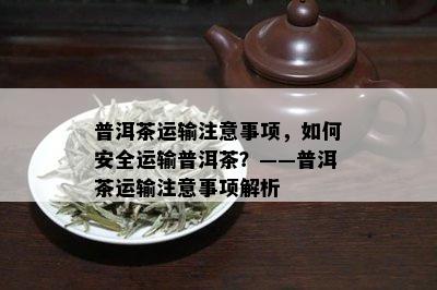 普洱茶运输注意事项，如何安全运输普洱茶？——普洱茶运输注意事项解析