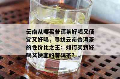 云南从哪买普洱茶好喝又便宜又好喝，寻找云南普洱茶的性价比之王：如何买到好喝又便宜的普洱茶？