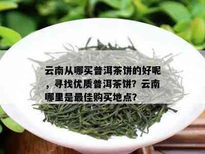 云南从哪买普洱茶饼的好呢，寻找优质普洱茶饼？云南哪里是更佳购买地点？