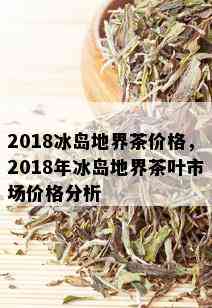 2018冰岛地界茶价格，2018年冰岛地界茶叶市场价格分析