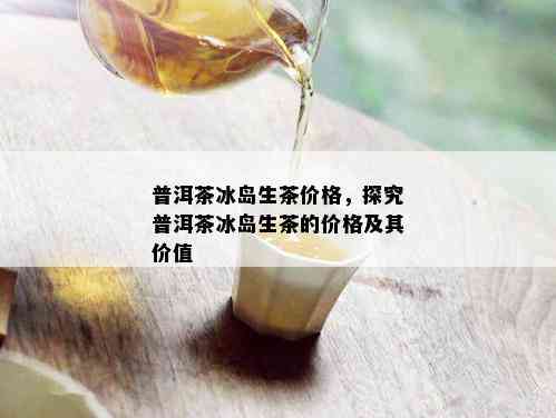 普洱茶冰岛生茶价格，探究普洱茶冰岛生茶的价格及其价值