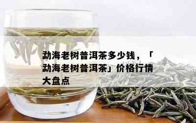 勐海老树普洱茶多少钱，「勐海老树普洱茶」价格行情大盘点