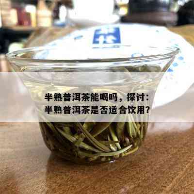 半熟普洱茶能喝吗，探讨：半熟普洱茶是否适合饮用？