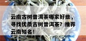 云南古树普洱茶哪家好些，寻找优质古树普洱茶？推荐云南知名！