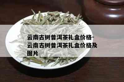 云南古树普洱茶礼盒价格-云南古树普洱茶礼盒价格及图片