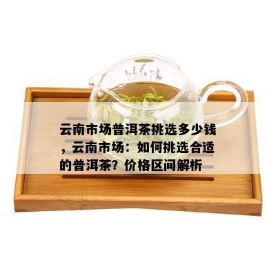 云南市场普洱茶挑选多少钱，云南市场：如何挑选合适的普洱茶？价格区间解析