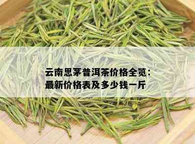 云南思茅普洱茶价格全览：最新价格表及多少钱一斤