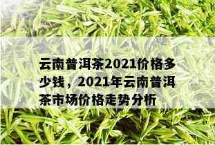 云南普洱茶2021价格多少钱，2021年云南普洱茶市场价格走势分析