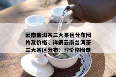 云南普洱茶三大茶区分布图片及价格，详解云南普洱茶三大茶区分布：附价格图谱