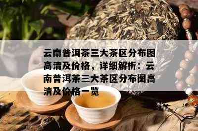 云南普洱茶三大茶区分布图高清及价格，详细解析：云南普洱茶三大茶区分布图高清及价格一览