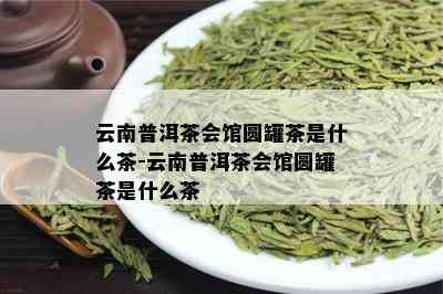 云南普洱茶会馆圆罐茶是什么茶-云南普洱茶会馆圆罐茶是什么茶