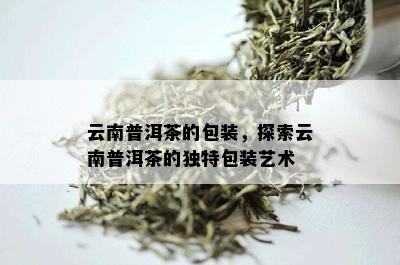 云南普洱茶的包装，探索云南普洱茶的独特包装艺术