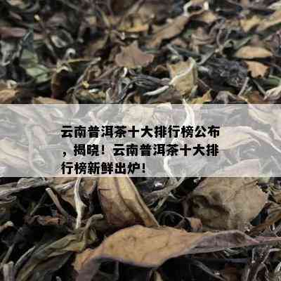 云南普洱茶十大排行榜公布，揭晓！云南普洱茶十大排行榜新鲜出炉！