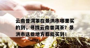 云南普洱茶在景洪市哪里买的到，寻找云南普洱茶？景洪市这些地方都能买到！