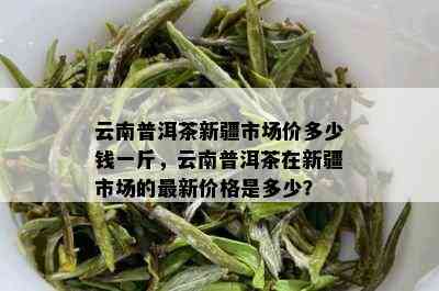 云南普洱茶新疆市场价多少钱一斤，云南普洱茶在新疆市场的最新价格是多少？