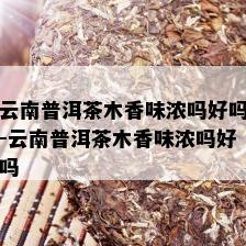 云南普洱茶木香味浓吗好吗-云南普洱茶木香味浓吗好吗