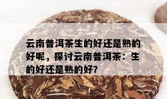 云南普洱茶生的好还是熟的好呢，探讨云南普洱茶：生的好还是熟的好？