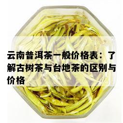 云南普洱茶一般价格表：了解古树茶与台地茶的区别与价格