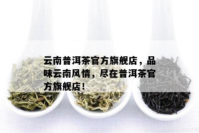 云南普洱茶官方旗舰店，品味云南风情，尽在普洱茶官方旗舰店！