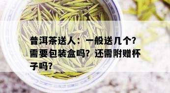 普洱茶送人：一般送几个？需要包装盒吗？还需附赠杯子吗？