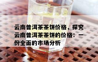 云南普洱茶茶饼价格，探究云南普洱茶茶饼的价格：一份全面的市场分析