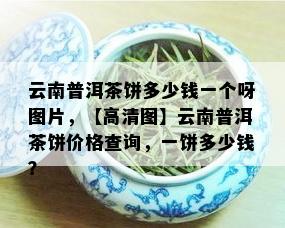 云南普洱茶饼多少钱一个呀图片，【高清图】云南普洱茶饼价格查询，一饼多少钱？