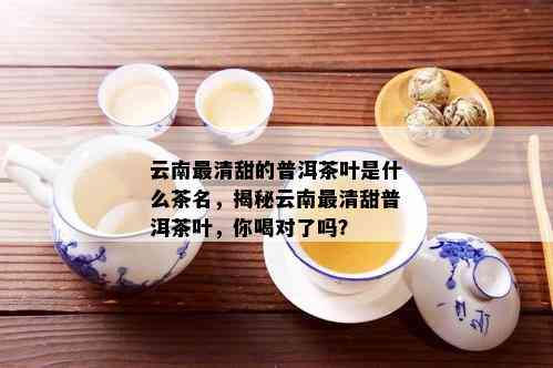 云南最清甜的普洱茶叶是什么茶名，揭秘云南最清甜普洱茶叶，你喝对了吗？