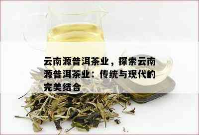 云南源普洱茶业，探索云南源普洱茶业：传统与现代的完美结合