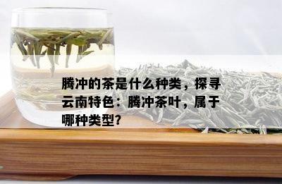 腾冲的茶是什么种类，探寻云南特色：腾冲茶叶，属于哪种类型？