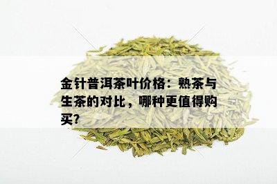 金针普洱茶叶价格：熟茶与生茶的对比，哪种更值得购买？