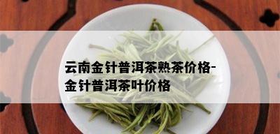 云南金针普洱茶熟茶价格-金针普洱茶叶价格