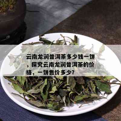 云南龙润普洱茶多少钱一饼，探究云南龙润普洱茶的价格，一饼售价多少？