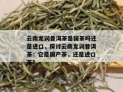 云南龙润普洱茶是国茶吗还是进口，探讨云南龙润普洱茶：它是国产茶，还是进口茶？