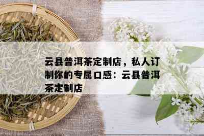 云县普洱茶定制店，私人订制你的专属口感：云县普洱茶定制店