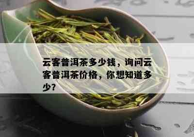 云客普洱茶多少钱，询问云客普洱茶价格，你想知道多少？