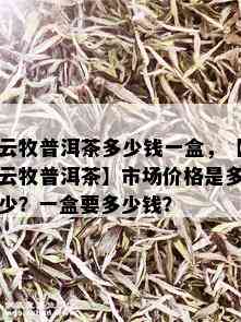 云牧普洱茶多少钱一盒，【云牧普洱茶】市场价格是多少？一盒要多少钱？