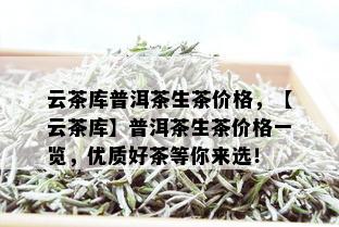 云茶库普洱茶生茶价格，【云茶库】普洱茶生茶价格一览，优质好茶等你来选！