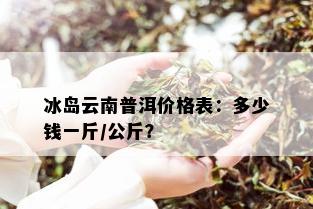 冰岛云南普洱价格表：多少钱一斤/公斤？