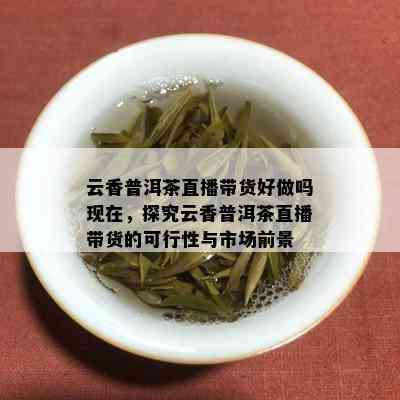 云香普洱茶直播带货好做吗现在，探究云香普洱茶直播带货的可行性与市场前景