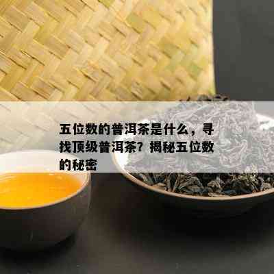 五位数的普洱茶是什么，寻找顶级普洱茶？揭秘五位数的秘密