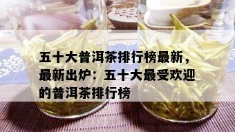 五十大普洱茶排行榜最新，最新出炉：五十大更受欢迎的普洱茶排行榜