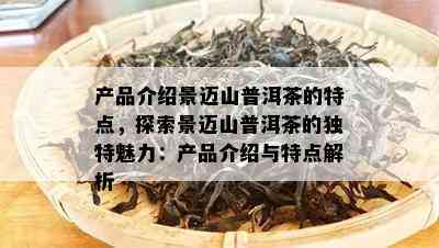 产品介绍景迈山普洱茶的特点，探索景迈山普洱茶的独特魅力：产品介绍与特点解析